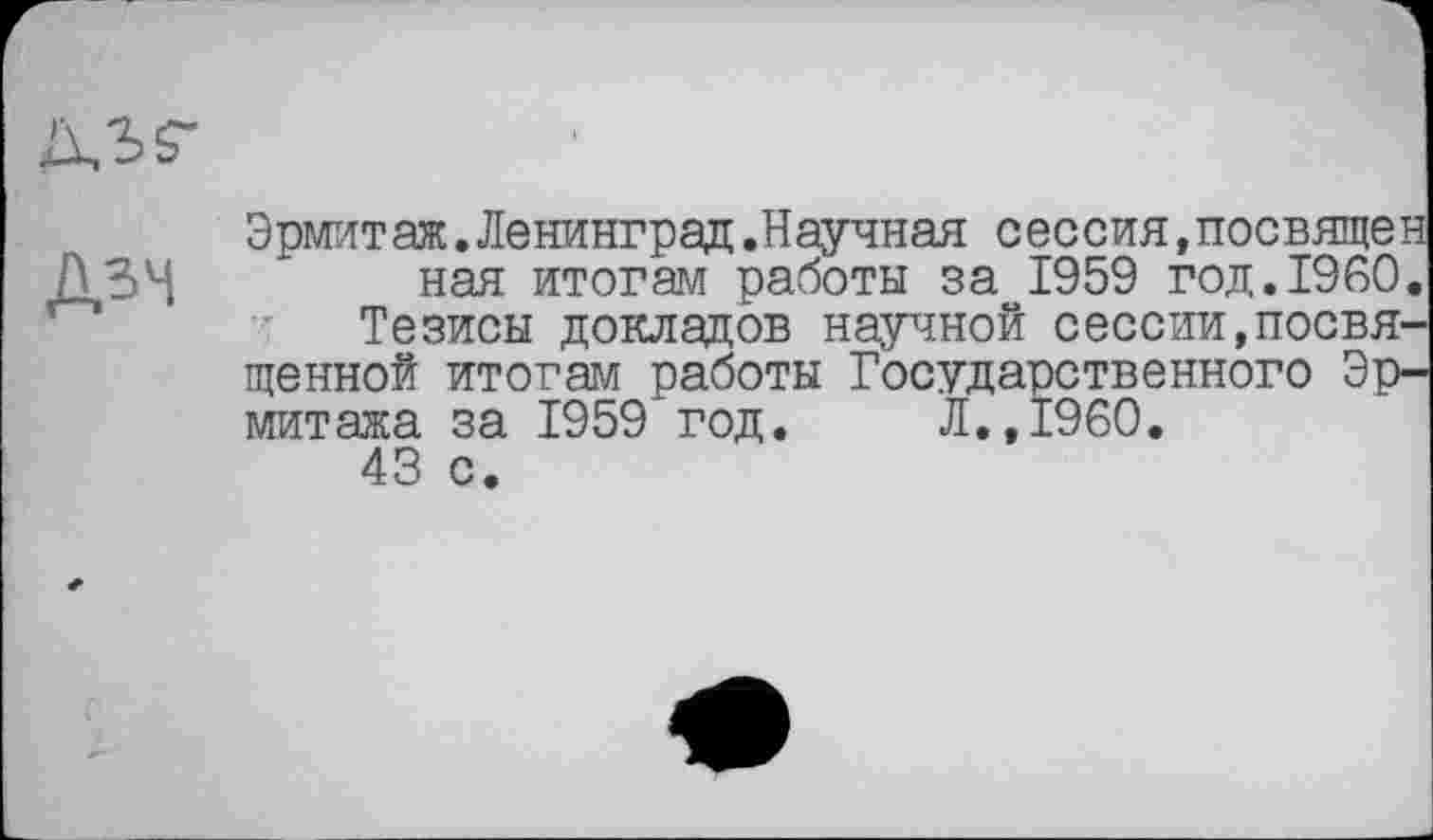 ﻿Дзч
Эрмитаж.Ленинград.Научная сеесия,посвящен ная итогам работы за 1959 год.1950.
Тезисы докладов научной сессии,посвященной итогам работы Государственного Эрмитажа за 1959 год. Л.,I960.
43 с.